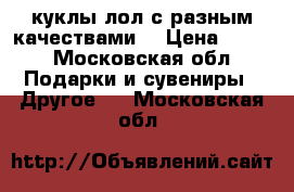  куклы лол с разным качествами  › Цена ­ 650 - Московская обл. Подарки и сувениры » Другое   . Московская обл.